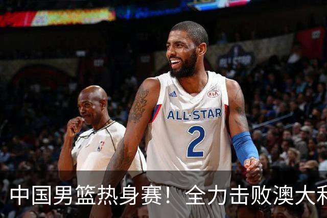 中国男篮热身赛！全力击败澳大利亚，郭士强打造双塔，央视直播